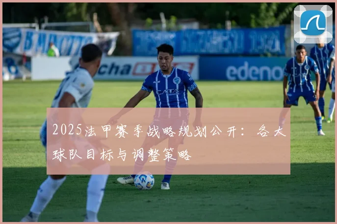 2025法甲赛季战略规划公开:各大球队目标与调整策略