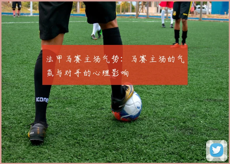 法甲马赛主场气势：马赛主场的气氛与对手的心理影响