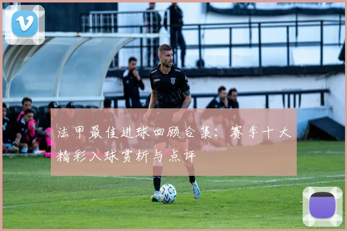 法甲最佳进球回顾合集：赛季十大精彩入球赏析与点评